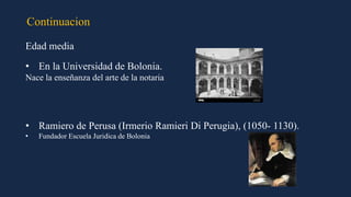 Continuacion
Edad media
• En la Universidad de Bolonia.
Nace la enseñanza del arte de la notaria
• Ramiero de Perusa (Irmerio Ramieri Di Perugia), (1050- 1130).
• Fundador Escuela Juridica de Bolonia
 