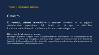 Notario y jurisdiccion catastral.
Catastro.
El catastro, catastro inmobiliario o catastro territorial es un registro
administrativo dependiente del Estado en el que se describen
los bienes inmuebles rústicos, urbanos y de características especiales.
Direccion de Mensuras y catastro.
Es el órgano que ofrece el soporte técnico al Registro Inmobiliario en lo referente a las operaciones técnicas de
mensuras. Así mismo, está encargado de coordinar, dirigir y regular el desenvolvimiento de las Direcciones
Regionales de Mensuras Catastrales. En este sentido, conoce el Recurso Jerárquico contra las actuaciones de las
Direcciones Regionales de Mensuras Catastrales.
 