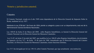 Notario y jurisdiccion catastral.
Catastro.
El Catastro Nacional, creada en el año 1949 como dependencia de la Dirección General de Impuesto Sobre la
Renta, mediante la Ley 1927.
Mediante la Ley 3728 del 7 de Enero de 1954, pierde su categoría y pasa a ser un departamento, esta vez de la
Administración General de Bienes Nacionales.
Ley 108-05 de fecha 23 de Marzo del 2005, sobre Registro Inmobiliario, se fusionó la Dirección General del
Catastro Nacional con la Dirección General de Mensuras Catastrales.
Ley 51-07, de fecha 23 de abril del 2007, que modifica la Ley 108-05 sobre Registro Inmobiliario, devolviéndole
su vigencia a la Ley 317, de fecha 19 de junio de 1968, entendiendo que la Dirección General del Catastro
Nacional y la Dirección General de Mensuras Catastrales, tienen funciones distintas,
Ley 317, fue derogada por la Ley 150-14, sobre Catastro Nacional, que rige actualmente esta institución.
 