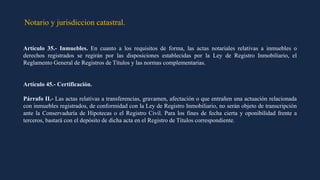 Notario y jurisdiccion catastral.
Artículo 35.- Inmuebles. En cuanto a los requisitos de forma, las actas notariales relativas a inmuebles o
derechos registrados se regirán por las disposiciones establecidas por la Ley de Registro Inmobiliario, el
Reglamento General de Registros de Títulos y las normas complementarias.
Artículo 45.- Certificación.
Párrafo II.- Las actas relativas a transferencias, gravamen, afectación o que entrañen una actuación relacionada
con inmuebles registrados, de conformidad con la Ley de Registro Inmobiliario, no serán objeto de transcripción
ante la Conservaduría de Hipotecas o el Registro Civil. Para los fines de fecha cierta y oponibilidad frente a
terceros, bastará con el depósito de dicha acta en el Registro de Títulos correspondiente.
 