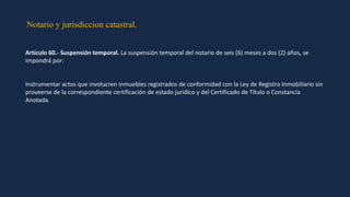 Notario y jurisdiccion catastral.
Artículo 60.- Suspensión temporal. La suspensión temporal del notario de seis (6) meses a dos (2) años, se
impondrá por:
Instrumentar actos que involucren inmuebles registrados de conformidad con la Ley de Registro Inmobiliario sin
proveerse de la correspondiente certificación de estado jurídico y del Certificado de Título o Constancia
Anotada.
 