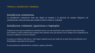 Notario y jurisdiccion voluntaria.
Jurisdicicon contensiosa.
La jurisdiccion contensiosa tiene por objeto el examen y la decision de asuntos litigiosos, de
contestaciones entre personas que acuden al juicio contra su voluntad.
Jurisdiccion voluntaria. (gracisiosa o impropia)
Conjunto de actos que la jurisdiccion realizaban frente a un solo interesado o por acuerdo de mas interesados.
Este nombre se utilizo tambien para designar entre aquellos actos que pasaron con el tiempo de la competencia de
los jueces ordinarios a la de los notarios.
Los jueces se limitan a dar fuerza y valor legal a aquellos actos, por medio de su intervencio, procediendo sin la
formalidades escenciales de los juicios.
Es una jurisdiccion administrativa confiada a organos judiciales.
 