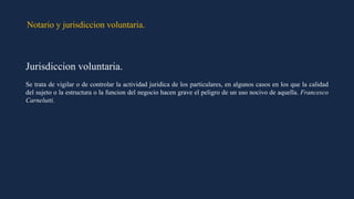 Notario y jurisdiccion voluntaria.
Jurisdiccion voluntaria.
Se trata de vigilar o de controlar la actividad juridica de los particulares, en algunos casos en los que la calidad
del sujeto o la estructura o la funcion del negocio hacen grave el peligro de un uso nocivo de aquella. Francesco
Carnelutti.
 
