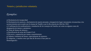 Notario y jurisdiccion voluntaria.
Ejemplos:
a) Declaratoria de incapacidad;
b) Declaratoria de ausencia y declaratoria de muerte presunta o desaparición legal, únicamente circunscritas a los
acontecimientos provocados por la tirama de Trujillo y por la Revolución de Abril de 1965;
c) Confirmación de nombramiento e instalación de los consejos de Familia, así como en algunos casos de
designación de tutores y protutores;
d) Venta de bienes de menores ;
e) Rectificación de actas del Estado Civil;
f) Divorcio y separación por mutuo consentimiento:
g) Subasta voluntaria de bienes, especialmente de menores;
h) Adopción, y muchos otros que han de llevarse al Juez para su
Homologación.-
 