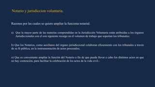 Notario y jurisdiccion voluntaria.
Razones por las cuales se quiere ampliar la funciona notarial.
a) Que la mayor parte de las materias comprendidas en la Jurisdicción Voluntaria están atribuidas a los órganos
Jurisdiccionales con el con siguiente recargo en el volumen de trabajo que soportan los tribunales;
b) Que los Notarios, como auxiliares del órgano jurisdiccional colaboran eficazmente con los tribunales a través
de su fé pública, en la instrumentación de actos procesales;
o) Que es conveniente ampliar la función del Notario a fin de que pueda llevar a cabo los distintos actos en que
no hay contención, para facilitar la celebración de los actos de la vida civil.-
 