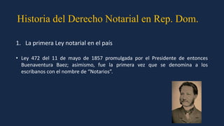 Historia del Derecho Notarial en Rep. Dom.
1. La primera Ley notarial en el país
• Ley 472 del 11 de mayo de 1857 promulgada por el Presidente de entonces
Buenaventura Baez; asimismo, fue la primera vez que se denomina a los
escribanos con el nombre de “Notarios”.
 