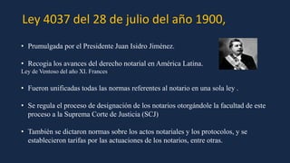 Ley 4037 del 28 de julio del año 1900,
• Prumulgada por el Presidente Juan Isidro Jiménez.
• Recogia los avances del derecho notarial en América Latina.
Ley de Ventoso del año XI. Frances
• Fueron unificadas todas las normas referentes al notario en una sola ley .
• Se regula el proceso de designación de los notarios otorgándole la facultad de este
proceso a la Suprema Corte de Justicia (SCJ)
• También se dictaron normas sobre los actos notariales y los protocolos, y se
establecieron tarifas por las actuaciones de los notarios, entre otras.
 