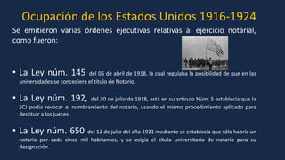 Ocupación de los Estados Unidos 1916-1924
Se emitieron varias órdenes ejecutivas relativas al ejercicio notarial,
como fueron:
• La Ley núm. 145 del 05 de abril de 1918, la cual regulaba la posibilidad de que en las
universidades se concediera el título de Notario.
• La Ley núm. 192, del 30 de julio de 1918, está en su artículo Núm. 5 establecía que la
SCJ podía revocar el nombramiento del notario, usando el mismo procedimiento aplicado para
destituir a los jueces.
• La Ley núm. 650 del 12 de julio del año 1921 mediante se establecía que sólo habría un
notario por cada cinco mil habitantes, y se exigía el título universitario de notario para su
designación.
 