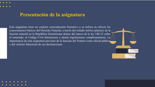 Presentación de la asignatura
Esta asignatura tiene un carácter esencialmente formativo y se enfoca en ofrecer los
conocimientos básicos del Derecho Notarial, a través del estudio teórico-práctico de la
función notarial en la República Dominicana dentro del marco de la ley 140-15 sobre
el notariado, el Código Civil dominicano y demás legislaciones complementarias. La
importancia de esta asignatura proviene de la función del Notario como oficial público
y del carácter fehaciente de sus declaraciones.
 