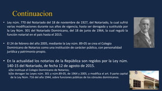 Continuacion
• Ley núm. 770 del Notariado del 18 de noviembre de 1927, del Notariado, la cual sufrió
varias modificaciones durante sus años de vigencia, hasta ser derogada y sustituida por
la Ley Núm. 301 del Notariado Dominicano, del 18 de junio de 1964, la cual reguló la
función notarial en el país hasta el 2015.
• El 24 de febrero del año 2005, mediante la Ley núm. 89-05 se crea el Colegio
Dominicano de Notarios como una institución de carácter público, con personalidad
jurídica y patrimonio propio.
• En la actualidad los notarios de la República son regidos por la Ley núm.
140-15 del Notariado, de fecha 12 de agosto de 2015.
a)Se instituye el Colegio Dominicano de Notarios;
b)Se derogan las Leyes núm. 301 y núm.89-05, de 1964 y 2005, y modifica el art. 9 parte capital
de la Ley Núm. 716 del año 1944, sobre funciones públicas de los cónsules dominicanos.
 