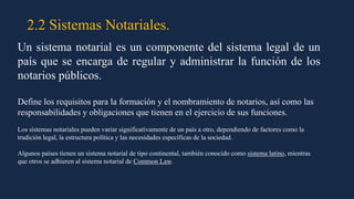 2.2 Sistemas Notariales.
Un sistema notarial es un componente del sistema legal de un
país que se encarga de regular y administrar la función de los
notarios públicos.
Define los requisitos para la formación y el nombramiento de notarios, así como las
responsabilidades y obligaciones que tienen en el ejercicio de sus funciones.
Los sistemas notariales pueden variar significativamente de un país a otro, dependiendo de factores como la
tradición legal, la estructura política y las necesidades específicas de la sociedad.
Algunos países tienen un sistema notarial de tipo continental, también conocido como sistema latino, mientras
que otros se adhieren al sistema notarial de Common Law.
 