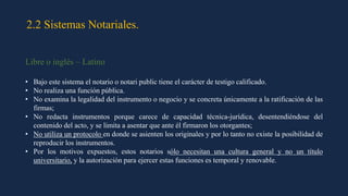 2.2 Sistemas Notariales.
Libre o inglés – Latino
• Bajo este sistema el notario o notari public tiene el carácter de testigo calificado.
• No realiza una función pública.
• No examina la legalidad del instrumento o negocio y se concreta únicamente a la ratificación de las
firmas;
• No redacta instrumentos porque carece de capacidad técnica-jurídica, desentendiéndose del
contenido del acto, y se limita a asentar que ante él firmaron los otorgantes;
• No utiliza un protocolo en donde se asienten los originales y por lo tanto no existe la posibilidad de
reproducir los instrumentos.
• Por los motivos expuestos, estos notarios sólo necesitan una cultura general y no un título
universitario, y la autorización para ejercer estas funciones es temporal y renovable.
 