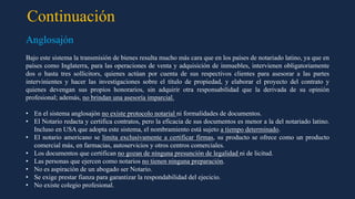 Continuación
Anglosajón
Bajo este sistema la transmisión de bienes resulta mucho más cara que en los países de notariado latino, ya que en
países como Inglaterra, para las operaciones de venta y adquisición de inmuebles, intervienen obligatoriamente
dos o hasta tres sollicitors, quienes actúan por cuenta de sus respectivos clientes para asesorar a las partes
intervinientes y hacer las investigaciones sobre el título de propiedad, y elaborar el proyecto del contrato y
quienes devengan sus propios honorarios, sin adquirir otra responsabilidad que la derivada de su opinión
profesional; además, no brindan una asesoría imparcial.
• En el sistema anglosajón no existe protocolo notarial ni formalidades de documentos.
• El Notario redacta y certifica contratos, pero la eficacia de sus documentos es menor a la del notariado latino.
Incluso en USA que adopta este sistema, el nombramiento está sujeto a tiempo determinado.
• El notario americano se limita exclusivamente a certificar firmas, su producto se ofrece como un producto
comercial más, en farmacias, autoservicios y otros centros comerciales.
• Los documentos que certifican no gozan de ninguna presunción de legalidad ni de licitud.
• Las personas que ejercen como notarios no tienen ninguna preparación.
• No es aspiración de un abogado ser Notario.
• Se exige prestar fianza para garantizar la respondabilidad del ejecicio.
• No existe colegio profesional.
 