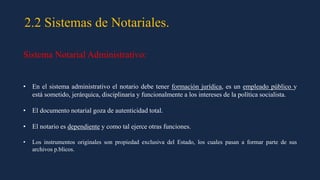 2.2 Sistemas de Notariales.
Sistema Notarial Administrativo:
• En el sistema administrativo el notario debe tener formación jurídica, es un empleado público y
está sometido, jerárquica, disciplinaria y funcionalmente a los intereses de la política socialista.
• El documento notarial goza de autenticidad total.
• El notario es dependiente y como tal ejerce otras funciones.
• Los instrumentos originales son propiedad exclusiva del Estado, los cuales pasan a formar parte de sus
archivos p.blicos.
 