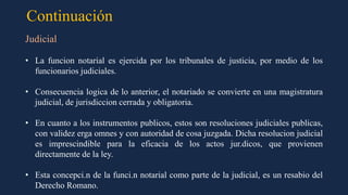 Continuación
Judicial
• La funcion notarial es ejercida por los tribunales de justicia, por medio de los
funcionarios judiciales.
• Consecuencia logica de lo anterior, el notariado se convierte en una magistratura
judicial, de jurisdiccion cerrada y obligatoria.
• En cuanto a los instrumentos publicos, estos son resoluciones judiciales publicas,
con validez erga omnes y con autoridad de cosa juzgada. Dicha resolucion judicial
es imprescindible para la eficacia de los actos jur.dicos, que provienen
directamente de la ley.
• Esta concepci.n de la funci.n notarial como parte de la judicial, es un resabio del
Derecho Romano.
 
