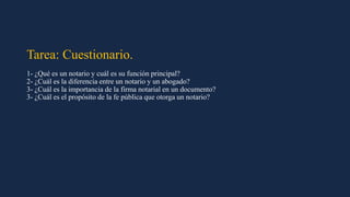 Tarea: Cuestionario.
1- ¿Qué es un notario y cuál es su función principal?
2- ¿Cuál es la diferencia entre un notario y un abogado?
3- ¿Cuál es la importancia de la firma notarial en un documento?
3- ¿Cuál es el propósito de la fe pública que otorga un notario?
 