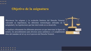 Objetivo de la asignatura
•Reconocer los orígenes y la evolución histórica del Derecho Notarial,
valorando su importancia, las diferentes terminologías utilizadas en la
antigüedad y las legislaciones que han intervenido en su desarrollo.
•• Analizar críticamente los diferentes procesos en que interviene la figura del
notario, los procedimientos para diversos actos auténticos y el cumplimiento
ético del mandato de la Ley en el ejercicio del Derecho Notarial.
 