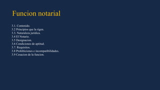 Funcion notarial
3.1. Contenido.
3.2 Principios que la rigen.
3.3. Naturaleza juridica.
3.4 El Notario.
3.5 Designacion.
3.6 Condiciones de aptitud.
3.7. Requisitos.
3.8 Prohibiciones e incompatibilidades.
3.9 Cesacion de la funcion.
 