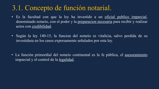 3.1. Concepto de función notarial.
• Es la facultad con que la ley ha investido a un oficial publico imparcial,
denominado notario, con el poder y la preparacion necesaria para recibir y realizar
actos con credibilidad.
• Según la ley 140-15, la funcion del notario es vitalicia, salvo perdida de su
investidura en los casos expresamente señalados por esta ley.
• La función primordial del notario continental es la fe pública, el asesoramiento
imparcial y el control de la legalidad.
 
