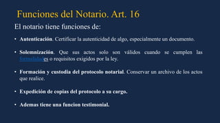 Funciones del Notario. Art. 16
El notario tiene funciones de:
• Autenticación. Certificar la autenticidad de algo, especialmente un documento.
• Solemnización. Que sus actos solo son válidos cuando se cumplen las
formalidades o requisitos exigidos por la ley.
• Formación y custodia del protocolo notarial. Conservar un archivo de los actos
que realice.
• Expedición de copias del protocolo a su cargo.
• Ademas tiene una funcion testimonial.
 