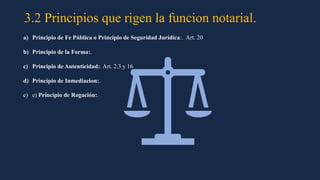3.2 Principios que rigen la funcion notarial.
a) Principio de Fe Pública o Principio de Seguridad Jurídica:. Art. 20
b) Principio de la Forma:.
c) Principio de Autenticidad:. Art. 2.3 y 16
d) Principio de Inmediacion:.
e) e) Principio de Rogación:.
 