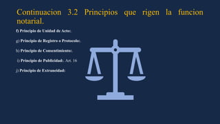 Continuacion 3.2 Principios que rigen la funcion
notarial.
f) Principio de Unidad de Acto:.
g) Principio de Registro o Protocolo:.
h) Principio de Consentimiento:.
i) Principio de Publicidad:. Art. 16
j) Principio de Extraneidad:
 
