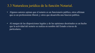 3.3 Naturaleza juridica de la función Notarial.
• Algunos autores opinan que el notario es un funcionario publico, otros afirman
que es un profesionista liberal, y otros que desarrolla una funcion publica.
• Al margen de las disposiciones legales y de las opiniones doctrinales es un hecho
que la actividad del notario se realiza en nombre del Estado a travas de
particulares.
 