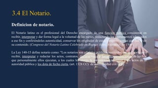 3.4 El Notario.
Definicion de notario.
El Notario latino es el profesional del Derecho encargado de una función publica consistente en
recibir, interpretar y dar forma legal a la voluntad de las partes, redactando los instrumentos adecuados
a ese fin y confiriéndoles autenticidad, conservar los originales de estos y expedir copias que den fe de
su contenido. (Congreso del Notario Latino Celebrado en Buenos Aires, Argentina, en 1948)
La Ley 140-15 define notario como: "Los notarios son oficiales públicos instituidos por el Estado para
recibir, interpretar y redactar los actos, contratos, declaraciones y hacer comprobaciones de hechos
que personalmente ellos ejecutan, a los cuales les otorga la autenticidad inherente a los actos de la
autoridad pública y los dota de fecha cierta, (art. 1328 CC) de conformidad con la ley .”
 