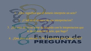 1. ¿Qué significa que el notario interprete un acto?
2. ¿Cuál es el alcance de esa interpretacion?
3. ¿En caso de yo no estar de acuerdo con la intepretacion que
le de el notario al acto, que hago?
4. ¿Que dice el articulo 1156 y siguientes del Codigo Civil?
 