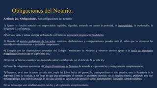 Obligaciones del Notario.
Artículo 26.- Obligaciones. Son obligaciones del notario:
1) Ejercer la función notarial con irreprochable legalidad, dignidad, tomando en cuenta la probidad, la imparcialidad, la moderación, la
diligencia y la eficiencia;
2) Ser leal, veraz y actuar siempre de buena fe, por tanto no aconsejará ningún acto fraudulento;
3) Guardar el secreto profesional de los actos, contratos, declaraciones y comprobaciones pasados ante él, salvo que lo requieran las
autoridades administrativas o judiciales competentes;
4) Cumplir con las disposiciones emanadas del Colegio Dominicano de Notarios y observar estricto apego a la tarifa de honorarios
profesionales establecida en la presente ley;
5) Ejercer su función cuando le sea requerida, salvo lo establecido por el Artículo 24 de esta ley;
6) Poseer la colegiatura que otorga el Colegio Dominicano de Notarios de acuerdo a la presente ley y su reglamento complementario;
7) Presentar, en el mes de enero de cada año, copia del Libro Índice del protocolo, correspondiente al año anterior, ante la Secretaría de la
Suprema Corte de Justicia, a los fines de que ésta compruebe el correcto o incorrecto ejercicio de la función notarial, pudiendo este alto
tribunal delegar esta responsabilidad en las salas civiles de las cortes de apelación de los departamentos judiciales correspondientes;
8) Las demás que sean establecidas por esta ley y el reglamento complementario.
 