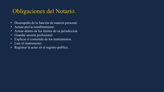 Obligaciones del Notario.
• Desempeño de la función de manera personal.
• Actuar previo nombramiento.
• Actuar dentro de los limites de su jurisdiccion.
• Guardar secreto profesional.
• Explicar el contenido de los instrumentos.
• Leer el instrumento.
• Registrar la actas en el registro publico.
 