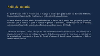 Sello del notario
Se puede traducir como el requisito que se le exige al notario para poder ejercer sus funciones fedatarias.
Representa tanto la potestad del Estado como el poder autentificador del notario.
En otras palabras, el sello implica la autorización que el Estado da al notario para que pueda ejercer sus
funciones. Con el sello se le quita el carácter de privado al documento, convirtiéndolo en un documento
auténtico; significa el poder autenticador del notario actuando en nombre del Estado.
Articulo 31, parrafo III: A todas las hojas les será estampado el sello del notario el cual será circular, con el
Escudo Nacional al centro, que en la parte superior dirá el nombre completo del notario, en la parte inferior
la jurisdicción de competencia y debajo del Escudo el número de la colegiatura otorgada por el Colegio
Dominicano de Notarios.
 