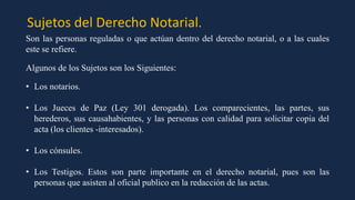 Sujetos del Derecho Notarial.
Son las personas reguladas o que actúan dentro del derecho notarial, o a las cuales
este se refiere.
Algunos de los Sujetos son los Siguientes:
• Los notarios.
• Los Jueces de Paz (Ley 301 derogada). Los comparecientes, las partes, sus
herederos, sus causahabientes, y las personas con calidad para solicitar copia del
acta (los clientes -interesados).
• Los cónsules.
• Los Testigos. Estos son parte importante en el derecho notarial, pues son las
personas que asisten al oficial publico en la redacción de las actas.
 