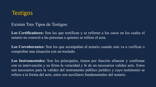 Testigos
Existen Tres Tipos de Testigos:
Los Certificadores: Son los que testifican y se refieren a los casos en los cuales el
notario no conoció a las personas a quienes se refiere el acta.
Los Corroborantes: Son los que acompañan al notario cuando este va a verificar o
comprobar una situación con un traslado.
Los Instrumentales: Son los principales, tienen por función afianzar y confirmar
con su intervención y su firma la veracidad y fe de un necesarios validez acto. Estos
son necesarios para la validez del instrumento público jurídico y cuyo testimonio se
refiere a la forma del acto, estos son auxiliares fundamentales del notario.
 