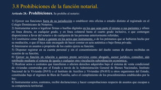 3.8 Prohibiciones de la función notarial.
Artículo 28.- Prohibiciones. Se prohíbe al notario:
1) Ejercer sus funciones fuera de su jurisdicción o establecer otra oficina o estudio distinto al registrado en el
Colegio Dominicano de Notarios;
2) Instrumentar actos o legalizar firmas o huellas digitales en los que sean parte él mismo o sus parientes y afines
en línea directa, en cualquier grado, y en línea colateral hasta el cuarto grado inclusive, o que contengan
disposiciones a favor del notario o de cualquiera de las personas anteriormente referidas;
3) Constituirse como fiador o garante en los actos que instrumente, o de los préstamos que se hubieren hecho por
su mediación, o que él haya sido encargado de hacer constar en acta auténtica o bajo firma privada;
4) Interesarse en asuntos a propósito de los cuales ejerza su función;
5) Disponer registrar en su cuenta personal y sin el consentimiento del dueño sumas de dinero recibidas en
ocasión de su función;
6) Ejercer su función en relación a quienes preste servicios como abogado, asesor jurídico, consultor, aún
retribuido mediante el sistema de iguala o cualquier otra vinculación subordinación económica;
7) Realizar actos o contratos que transfieran o afecten derechos adquiridos bajo el sistema de venta condicional
de viviendas construidas por el Estado a través de la Administración General de Bienes Nacionales, Instituto
Nacional de la Vivienda (INVI) o el Instituto de Auxilios y Viviendas (INAVI) u otros organismos del Estado,
constituidas bajo el régimen de Bien de Familia, salvo el cumplimiento de los procedimientos establecidos por la
ley;
8) Instrumentar actos, contratos, recibir declaraciones y hacer comprobaciones respecto de asuntos que escapan a
su competencia territorial.
 
