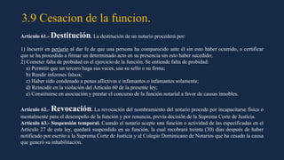 3.9 Cesacion de la funcion.
Artículo 61.- Destitución. La destitución de un notario procederá por:
1) Incurrir en perjurio al dar fe de que una persona ha comparecido ante él sin esto haber ocurrido, o certificar
que se ha procedido a firmar un determinado acto en su presencia sin esto haber sucedido;
2) Cometer falta de probidad en el ejercicio de la función. Se entiende falta de probidad:
a) Permitir que un tercero haga sus veces, use su sello o su firma;
b) Rendir informes falsos;
c) Haber sido condenado a penas aflictivas e infamantes o infamantes solamente;
d) Reincidir en la violación del Artículo 60 de la presente ley;
e) Constituirse en asociación y prestar el concurso de la función notarial a favor de causas innobles.
Artículo 62.- Revocación. La revocación del nombramiento del notario procede por incapacitarse física o
mentalmente para el desempeño de la función y por renuncia, previa decisión de la Suprema Corte de Justicia.
Artículo 63.- Suspensión temporal. Cuando el notario acepte una función o actividad de las especificadas en el
Artículo 27 de esta ley, quedará suspendido en su función, la cual recobrará treinta (30) días después de haber
notificado por escrito a la Suprema Corte de Justicia y al Colegio Dominicano de Notarios que ha cesado la causa
que generó su inhabilitación.
 