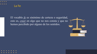 La Fe
El vocablo fe es sinónimo de certeza o seguridad,
esto es, creer en algo que no nos consta y que no
hemos percibido por alguno de los sentidos.
 