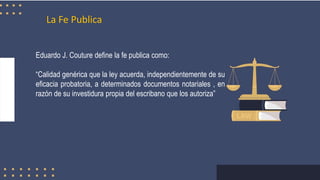 La Fe Publica
Eduardo J. Couture define la fe publica como:
“Calidad genérica que la ley acuerda, independientemente de su
eficacia probatoria, a determinados documentos notariales , en
razón de su investidura propia del escribano que los autoriza”
 
