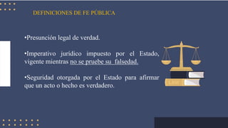 DEFINICIONES DE FE PÚBLICA
•Presunción legal de verdad.
•Imperativo jurídico impuesto por el Estado,
vigente mientras no se pruebe su falsedad.
•Seguridad otorgada por el Estado para afirmar
que un acto o hecho es verdadero.
 
