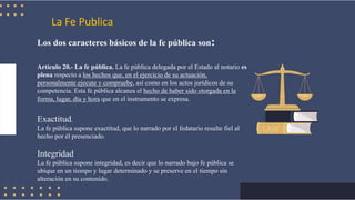 La Fe Publica
Los dos caracteres básicos de la fe pública son:
Artículo 20.- La fe pública. La fe pública delegada por el Estado al notario es
plena respecto a los hechos que, en el ejercicio de su actuación,
personalmente ejecute y compruebe, así como en los actos jurídicos de su
competencia. Esta fe pública alcanza el hecho de haber sido otorgada en la
forma, lugar, día y hora que en el instrumento se expresa.
Exactitud.
La fe pública supone exactitud, que lo narrado por el fedatario resulte fiel al
hecho por él presenciado.
Integridad
La fe pública supone integridad, es decir que lo narrado bajo fe pública se
ubique en un tiempo y lugar determinado y se preserve en el tiempo sin
alteración en su contenido.
 