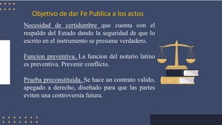 Objetivo de dar Fe Publica a los actos
Necesidad de certidumbre que cuenta con el
respaldo del Estado dando la seguridad de que lo
escrito en el instrumento se presume verdadero.
Funcion preventiva. La funcion del notario latino
es preventiva. Prevenir conflicto.
Prueba preconstituida. Se hace un contrato valido,
apegado a derecho, diseñado para que las partes
eviten una controversia futura.
 