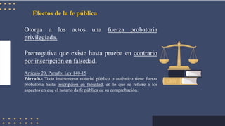 Efectos de la fe pública
Otorga a los actos una fuerza probatoria
privilegiada.
Prerrogativa que existe hasta prueba en contrario
por inscripción en falsedad.
Articulo 20, Parrafo: Ley 140-15
Párrafo.- Todo instrumento notarial público o auténtico tiene fuerza
probatoria hasta inscripción en falsedad, en lo que se refiere a los
aspectos en que el notario da fe pública de su comprobación.
 