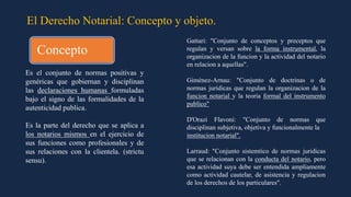 El Derecho Notarial: Concepto y objeto.
Es el conjunto de normas positivas y
genéricas que gobiernan y disciplinan
las declaraciones humanas formuladas
bajo el signo de las formalidades de la
autenticidad publica.
Es la parte del derecho que se aplica a
los notarios mismos en el ejercicio de
sus funciones como profesionales y de
sus relaciones con la clientela. (strictu
sensu).
Gattari: "Conjunto de conceptos y preceptos que
regulan y versan sobre la forma instrumental, la
organizacion de la funcion y la actividad del notario
en relacion a aquellas".
Giménez-Arnau: "Conjunto de doctrinas o de
normas juridicas que regulan la organizacion de la
funcion notarial y la teoria formal del instrumento
publico"
D'Orazi Flavoni: "Conjunto de normas que
disciplinan subjetiva, objetiva y funcionalmente la
institucion notarial".
Larraud: "Conjunto sistemtico de normas juridicas
que se relacionan con la conducta del notario, pero
esa actividad suya debe ser entendida ampliamente
como actividad cautelar, de asistencia y regulacion
de los derechos de los particulares".
Concepto
 