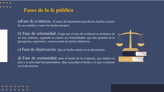 Fases de la fe pública
a)Fase de evidencia. El autor del documento perciba los hechos a través
de sus sentidos o narre los hechos propios.
b) Fase de solemnidad. Exige que el acto de evidencia se produzca en
un acto solemne, regulado en cuanto sus formalidades, que dan garantía de la
percepción, expresión y conservación de hechos históricos.
c) Fase de objetivación. Que el hecho conste en un documento.
d) Fase de coetaneidad entre el hecho de la evidencia, que implica el
acto y la actividad documentadora. Que coincidan el hecho y lo que se plasma
en el documento.
 