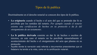 Tipos de fe publica
Doctrinalmente en el derecho notarial se conocen dos tipos de fe publica.
• La originaria cuando el hecho o el acto del que se pretende dar fe es
percibido por los sentidos del notario. Por ejemplo cuando el notario
asienta una certificacion de hechos en su protocolo o da fe del
otorgamiento de un testamento.
• La fe publica derivada consiste en dar fe de hechos o escritos de
terceros, en este caso el notario no ha percibido sensorialmente el
acontecimiento del hecho o el otorgamiento del acto que plasma en su
protocolo.
• Aquélla donde la narración está referida a documentos preexistentes que el
fedatario ha tenido a la vista, como en la certificación notarial.
 