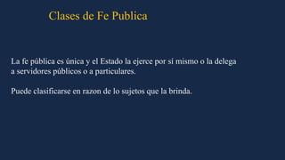 La fe pública es única y el Estado la ejerce por sí mismo o la delega
a servidores públicos o a particulares.
Puede clasificarse en razon de lo sujetos que la brinda.
Clases de Fe Publica
 