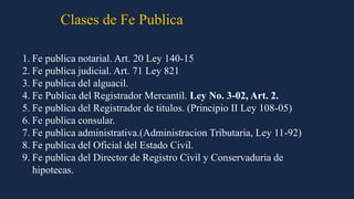1. Fe publica notarial. Art. 20 Ley 140-15
2. Fe publica judicial. Art. 71 Ley 821
3. Fe publica del alguacil.
4. Fe Publica del Registrador Mercantil. Ley No. 3-02, Art. 2.
5. Fe publica del Registrador de titulos. (Principio II Ley 108-05)
6. Fe publica consular.
7. Fe publica administrativa.(Administracion Tributaria, Ley 11-92)
8. Fe publica del Oficial del Estado Civil.
9. Fe publica del Director de Registro Civil y Conservaduria de
hipotecas.
Clases de Fe Publica
 