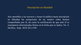 Inscripción en falsedad
Son oponibles a los terceros y tienen fe pública hasta inscripción
en falsedad las actuaciones de un notario sobre hechos
comprobados por él, tal como la certificación de que ante él se
estamparon determinadas firmas en la fecha que se indica. No. 4,
Sal.Reu., Sept. 2010, B.J.1198.
 