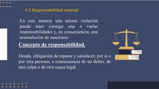 4.1 Responsabilidad notarial
Concepto de responsabilidad.
Deuda, obligación de reparar y satisfacer, por sí o
por otra persona, a consecuencia de un delito, de
una culpa o de otra causa legal.
En esta materia una misma violación
puede traer consigo una o varias
responsabilidades y, en consecuencia, una
acumulación de sanciones.
 