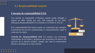4.1 Responsabilidad notarial
Concepto de responsabilidad Civil.
Una pesona es responsable civilmente cuando queda obligada a
reparar un daño sufrido por otro. Ella responde de ese daño.
(Mazeaud, Responsabilidad Civil, Derecho Civil Parte II, Vol. II)
Esta responsabilidad del notario puede ser contractual (por ejemplo,
la prestación de servicios profesionales) o extracontractual, según la
causa que la origine.
Artículo 54.- Responsabilidad civil. Los notarios son civilmente
responsables de los daños y perjuicios que ocasionen con motivo del
ejercicio de la función notarial, siempre que sean la consecuencia
directa e inmediata de su intervención.
 